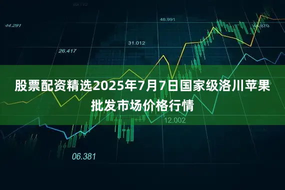 股票配资精选2025年7月7日国家级洛川苹果批发市场价格行情