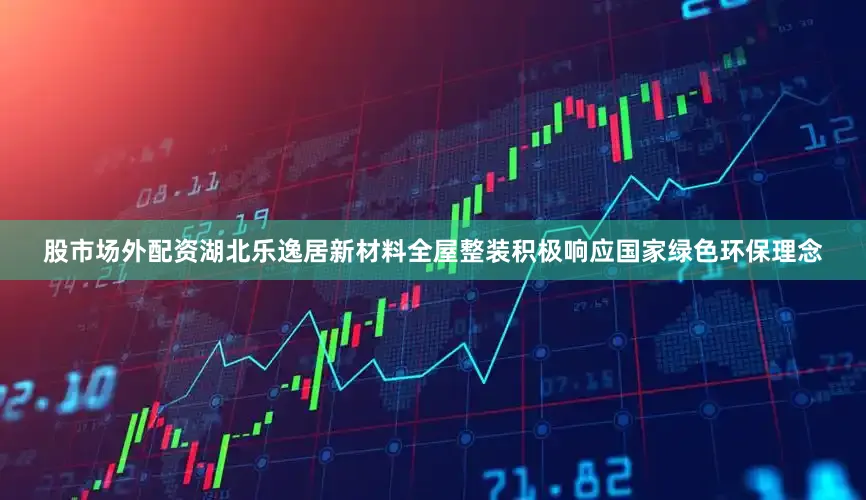 股市场外配资湖北乐逸居新材料全屋整装积极响应国家绿色环保理念