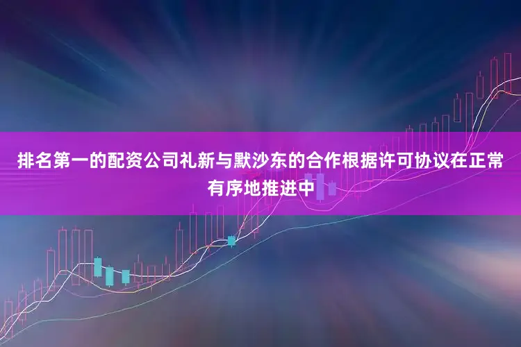 排名第一的配资公司礼新与默沙东的合作根据许可协议在正常有序地推进中
