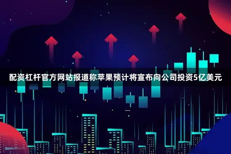 配资杠杆官方网站报道称苹果预计将宣布向公司投资5亿美元