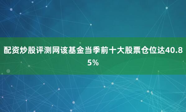 配资炒股评测网该基金当季前十大股票仓位达40.85%