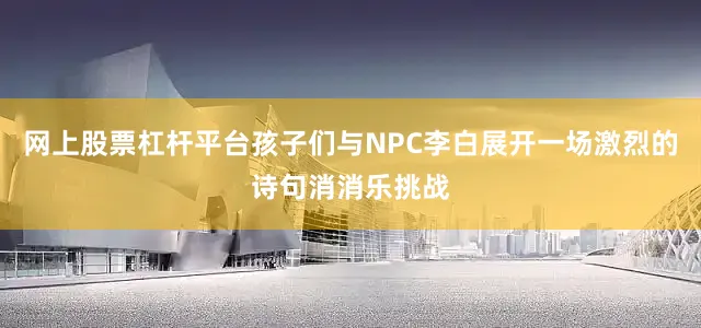 网上股票杠杆平台孩子们与NPC李白展开一场激烈的诗句消消乐挑战
