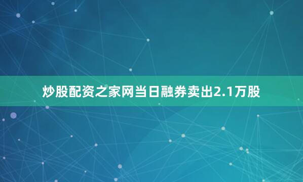 炒股配资之家网当日融券卖出2.1万股