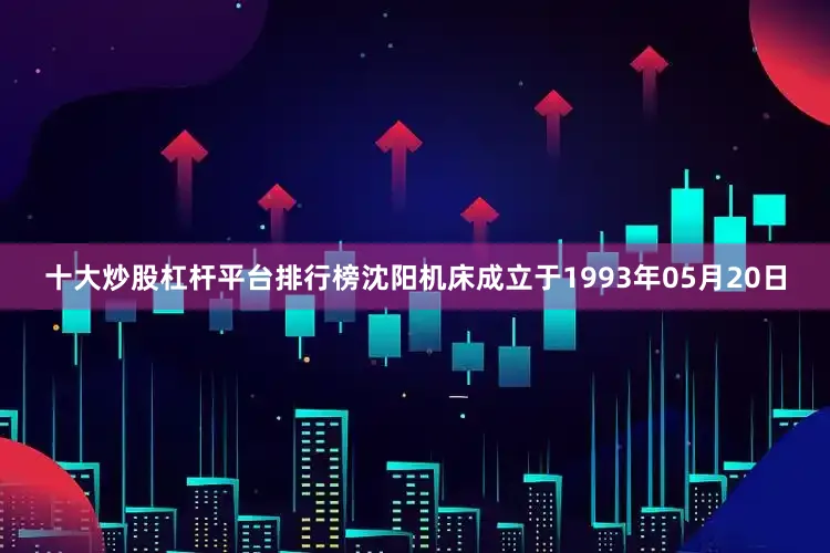 十大炒股杠杆平台排行榜沈阳机床成立于1993年05月20日